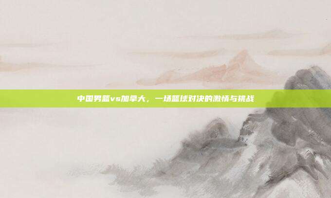 中国男篮vs加拿大，一场篮球对决的激情与挑战
