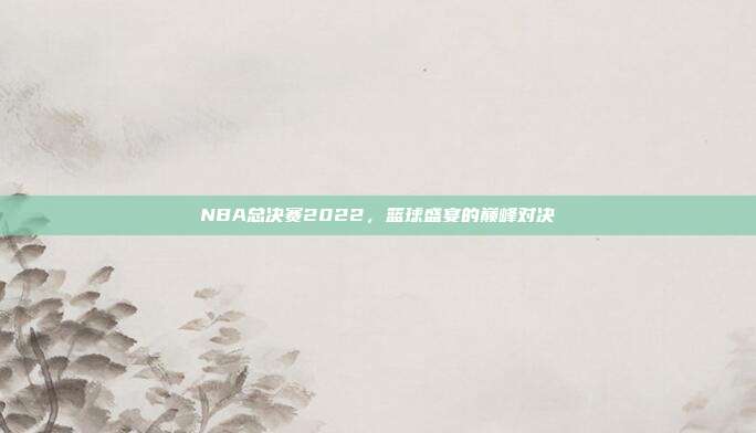NBA总决赛2022,篮球盛宴的巅峰对决