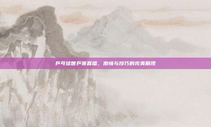 乒乓球世乒赛直播，激情与技巧的完美展现