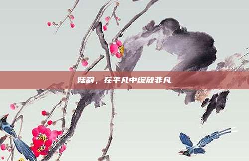 陆莉,在平凡中绽放非凡