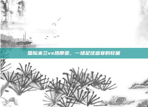 国际米兰vs热那亚,一场足球盛宴的较量