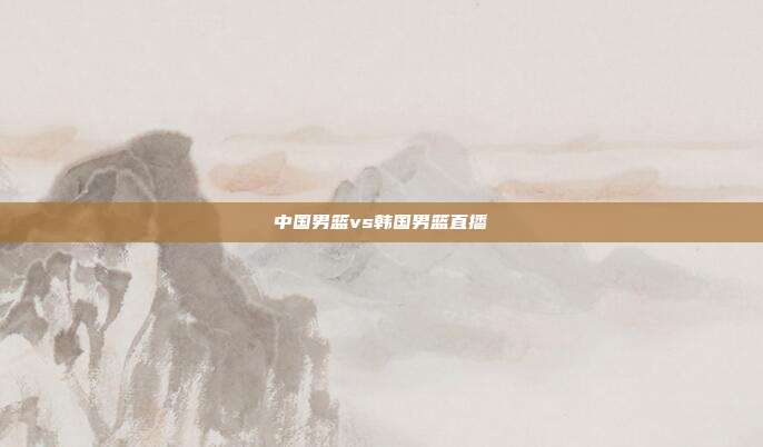 中国男篮vs韩国男篮直播