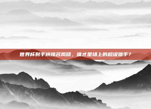 世界杯射手榜排名揭晓，谁才是场上的超级猎手？