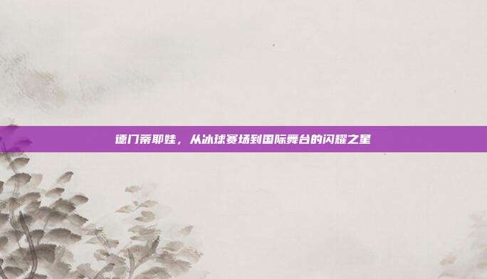 德门蒂耶娃，从冰球赛场到国际舞台的闪耀之星