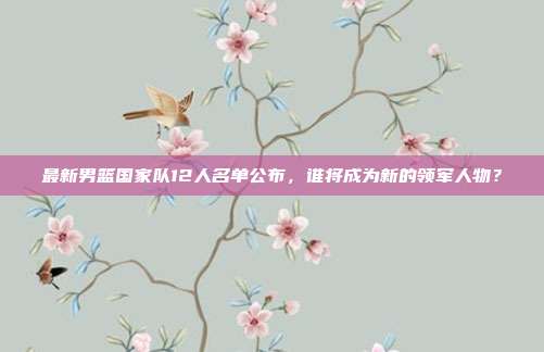 最新男篮国家队12人名单公布，谁将成为新的领军人物？