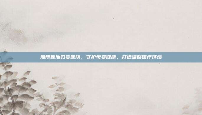 淄博莲池妇婴医院，守护母婴健康，打造温馨医疗环境