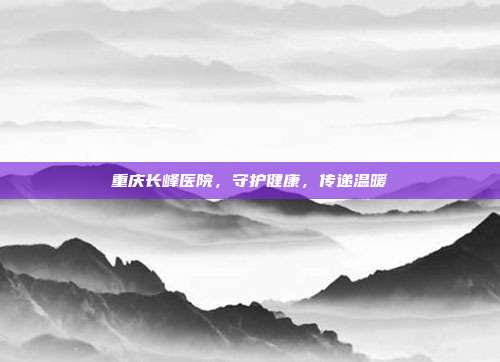 重庆长峰医院，守护健康，传递温暖