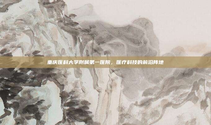 重庆医科大学附属第一医院，医疗科技的前沿阵地