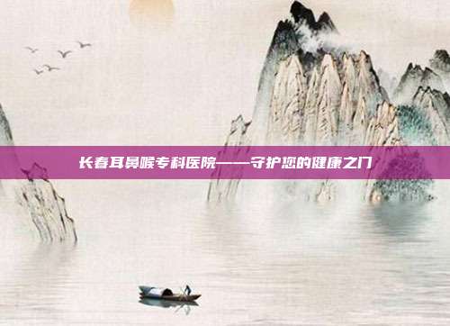 长春耳鼻喉专科医院——守护您的健康之门