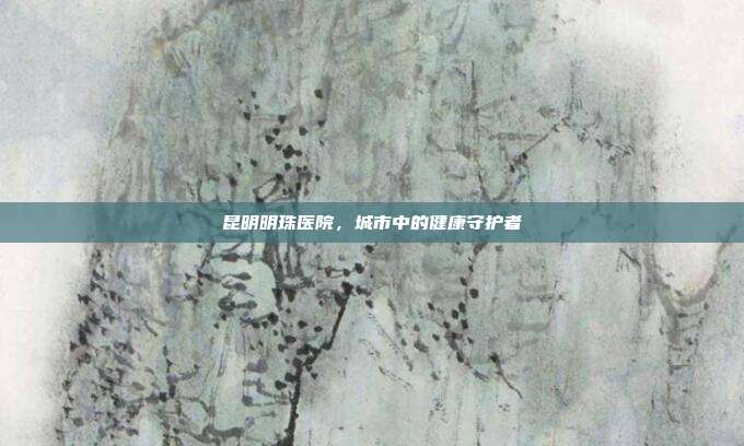 昆明明珠医院，城市中的健康守护者