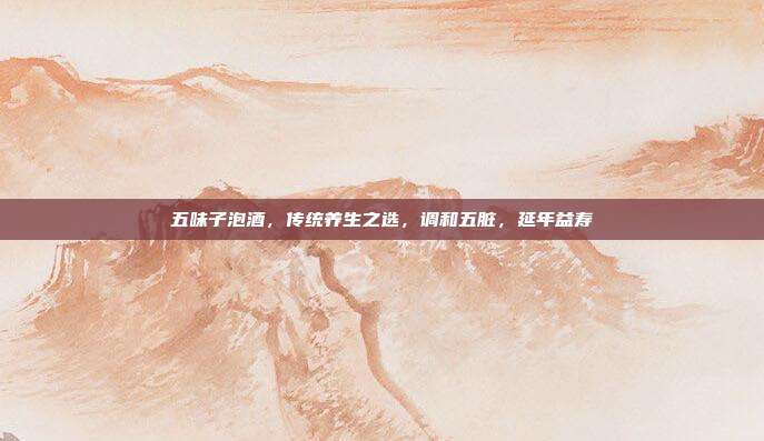 五味子泡酒,传统养生之选,调和五脏,延年益寿