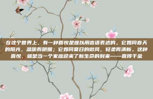 在这个世界上，有一种喜悦是难以用言语表达的。它如同春天的阳光，温暖而明媚；它如同夏日的微风，轻柔而清新。这种喜悦，就是当一个家庭迎来了新生命的到来——喜得千金