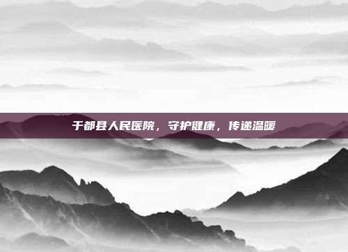 于都县人民医院，守护健康，传递温暖