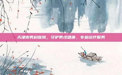 天津市男科医院,守护男性健康,专业诊疗服务