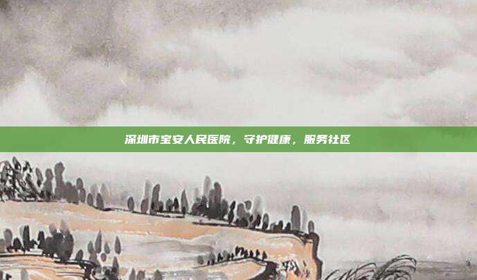 深圳市宝安人民医院，守护健康，服务社区