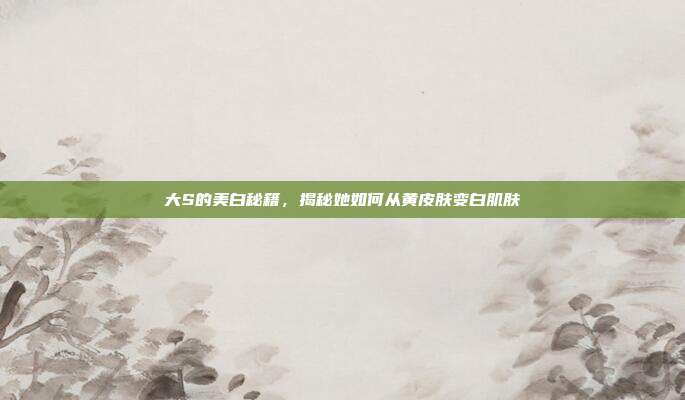 大S的美白秘籍,揭秘她如何从黄皮肤变白肌肤