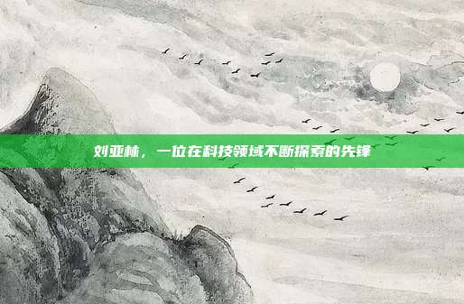 刘亚林,一位在科技领域不断探索的先锋