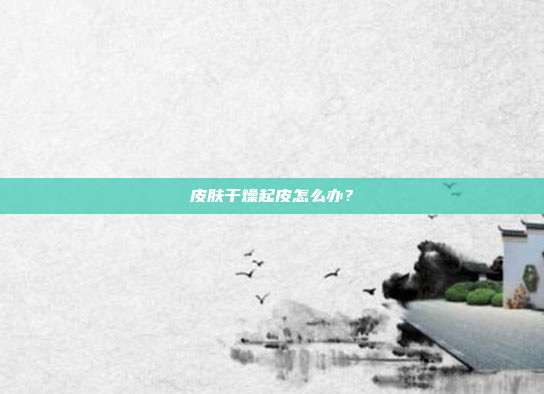 皮肤干燥起皮怎么办?