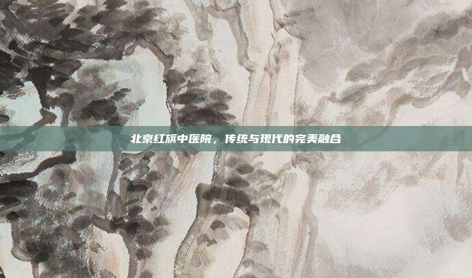 北京红旗中医院，传统与现代的完美融合