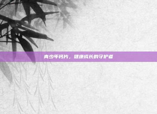 青少年钙片,健康成长的守护者