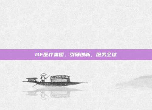 GE医疗集团，引领创新，服务全球