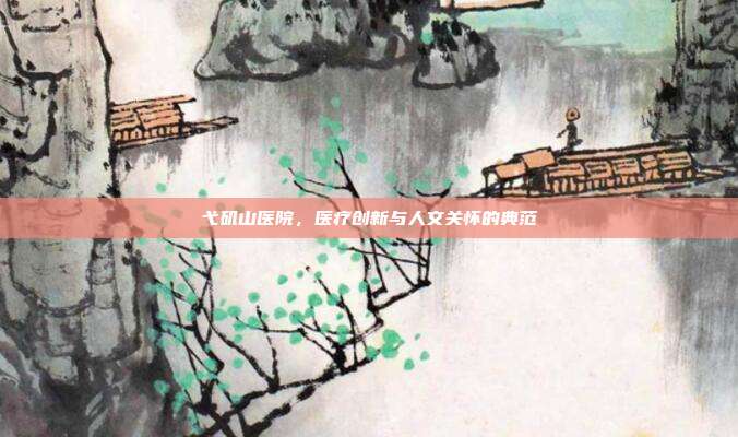 弋矶山医院，医疗创新与人文关怀的典范