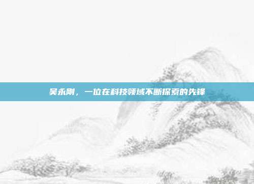 吴永刚,一位在科技领域不断探索的先锋