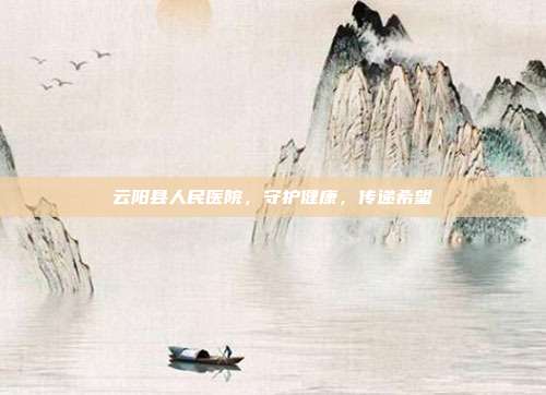 云阳县人民医院，守护健康，传递希望