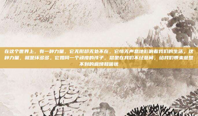 在这个世界上，有一种力量，它无形却无处不在，它悄无声息地影响着我们的生活。这种力量，就是坏多多。它如同一个顽皮的孩子，总是在我们不经意间，给我们带来意想不到的麻烦和困扰