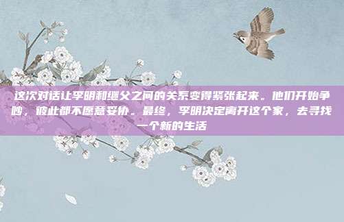 这次对话让李明和继父之间的关系变得紧张起来。他们开始争吵,彼此都不愿意妥协。最终,李明决定离开这个家,去寻找一个新的生活