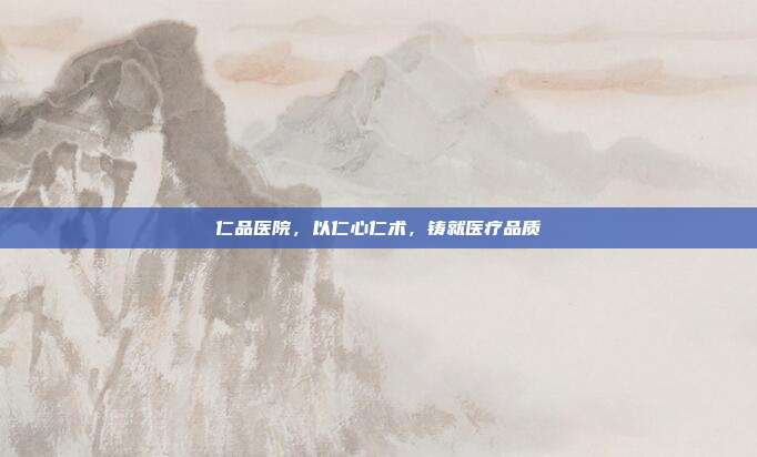 仁品医院,以仁心仁术,铸就医疗品质
