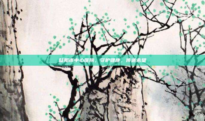 益阳市中心医院,守护健康,传递希望