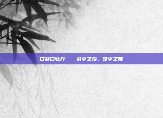 白茶白牡丹——茶中之珍，味中之雅