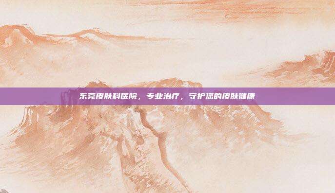 东莞皮肤科医院,专业治疗,守护您的皮肤健康