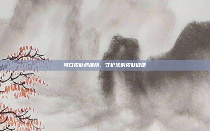 海口皮肤病医院,守护您的皮肤健康