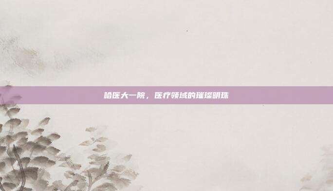 哈医大一院，医疗领域的璀璨明珠