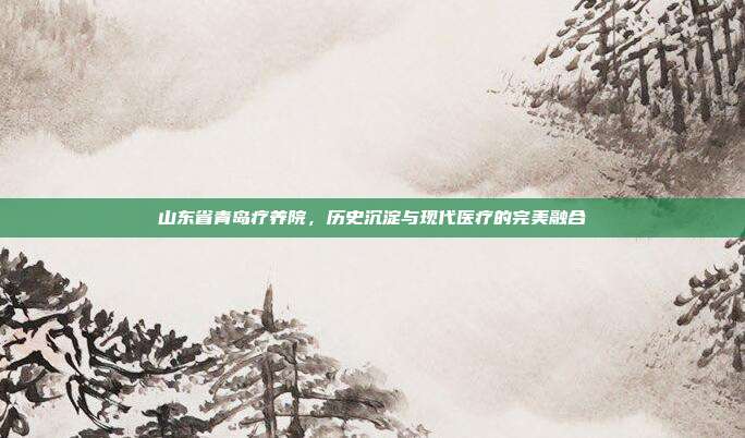 山东省青岛疗养院，历史沉淀与现代医疗的完美融合