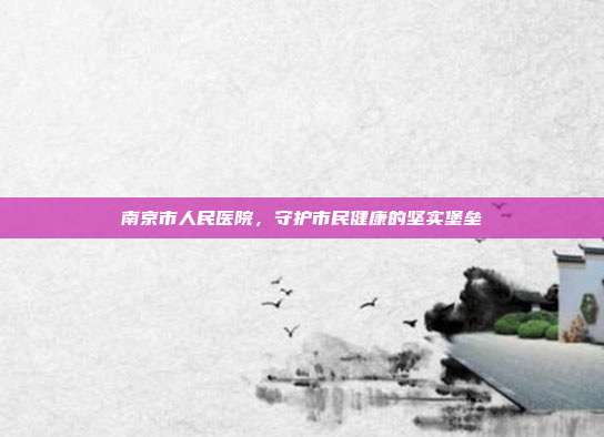 南京市人民医院,守护市民健康的坚实堡垒