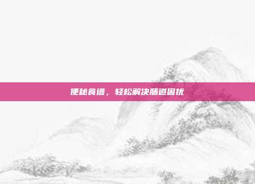 便秘食谱，轻松解决肠道困扰