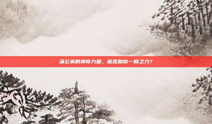 蒲公英的神奇力量，能否助你一臂之力？