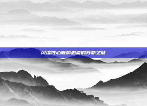 风湿性心脏病患者的寿命之谜
