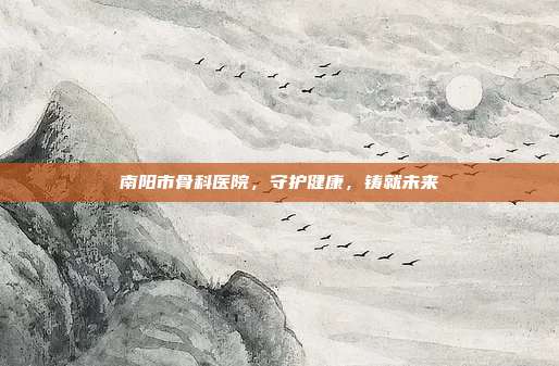 南阳市骨科医院,守护健康,铸就未来