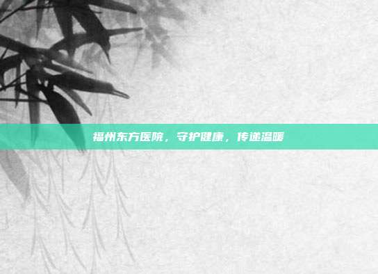 福州东方医院，守护健康，传递温暖