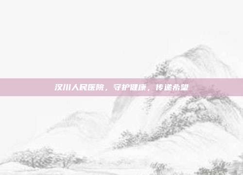 汉川人民医院，守护健康，传递希望