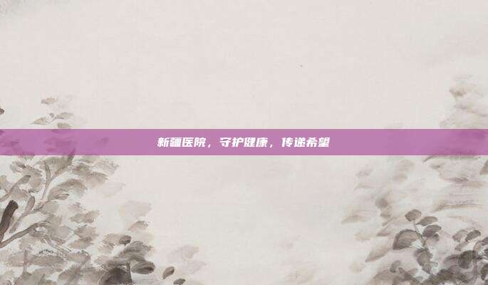新疆医院,守护健康,传递希望
