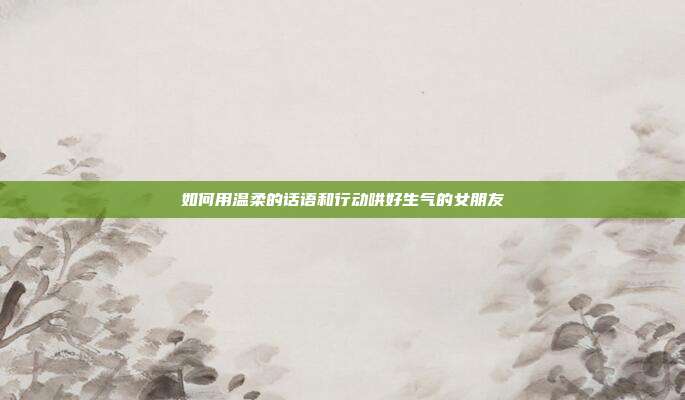 如何用温柔的话语和行动哄好生气的女朋友