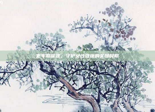 更年期保健,守护女性健康的关键时期