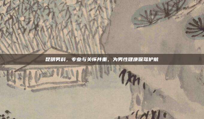 昆明男科,专业与关怀并重,为男性健康保驾护航