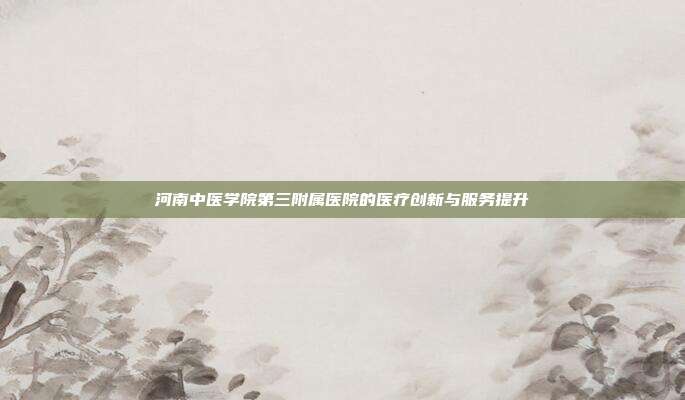 河南中医学院第三附属医院的医疗创新与服务提升
