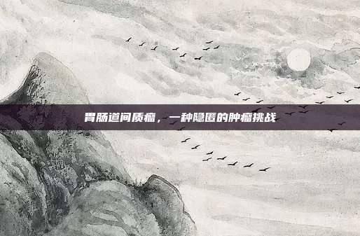 胃肠道间质瘤，一种隐匿的肿瘤挑战